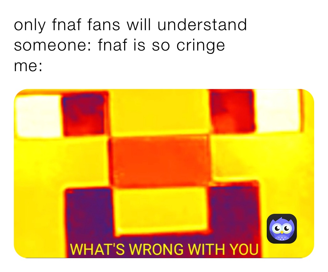 only fnaf fans will understand 
someone: fnaf is so cringe 
me: