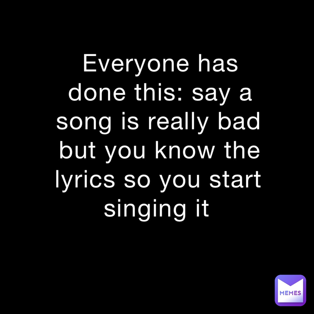 Everyone has done this: say a song is really bad but you know the lyrics so you start singing it