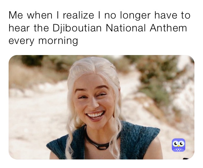 Me when I realize I no longer have to hear the Djiboutian National Anthem every morning 