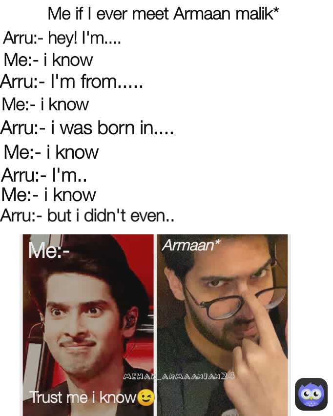 Trust me i know😉 Arru:- I'm from.....  mehak_armaanian24 Me:- i know Me:- i know Me:- i know Arru:- I'm..  Arru:- hey! I'm....  Me:- Me if I ever meet Armaan malik* Arru:- i was born in....  Armaan* Me:- i know  Arru:- but i didn't even.. 