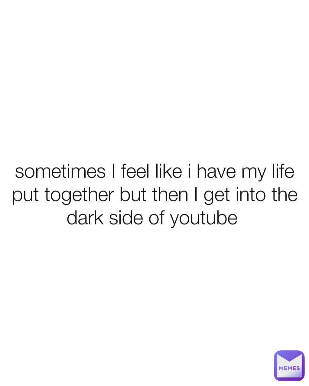 sometimes I feel like i have my life put together but then I get into the dark side of youtube 