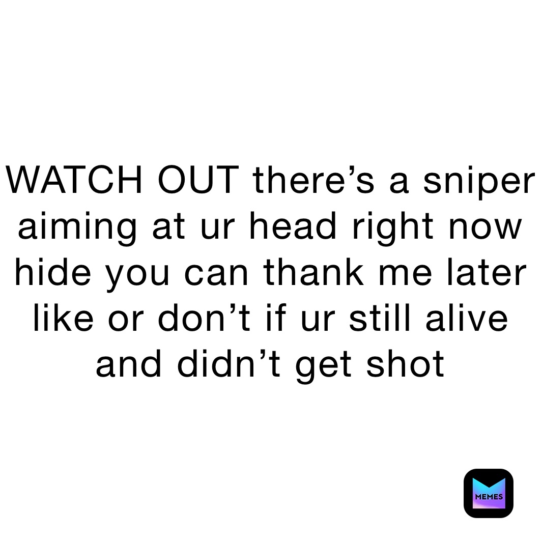 WATCH OUT there’s a sniper aiming at ur head right now hide you can thank me later like or don’t if ur still alive and didn’t get shot