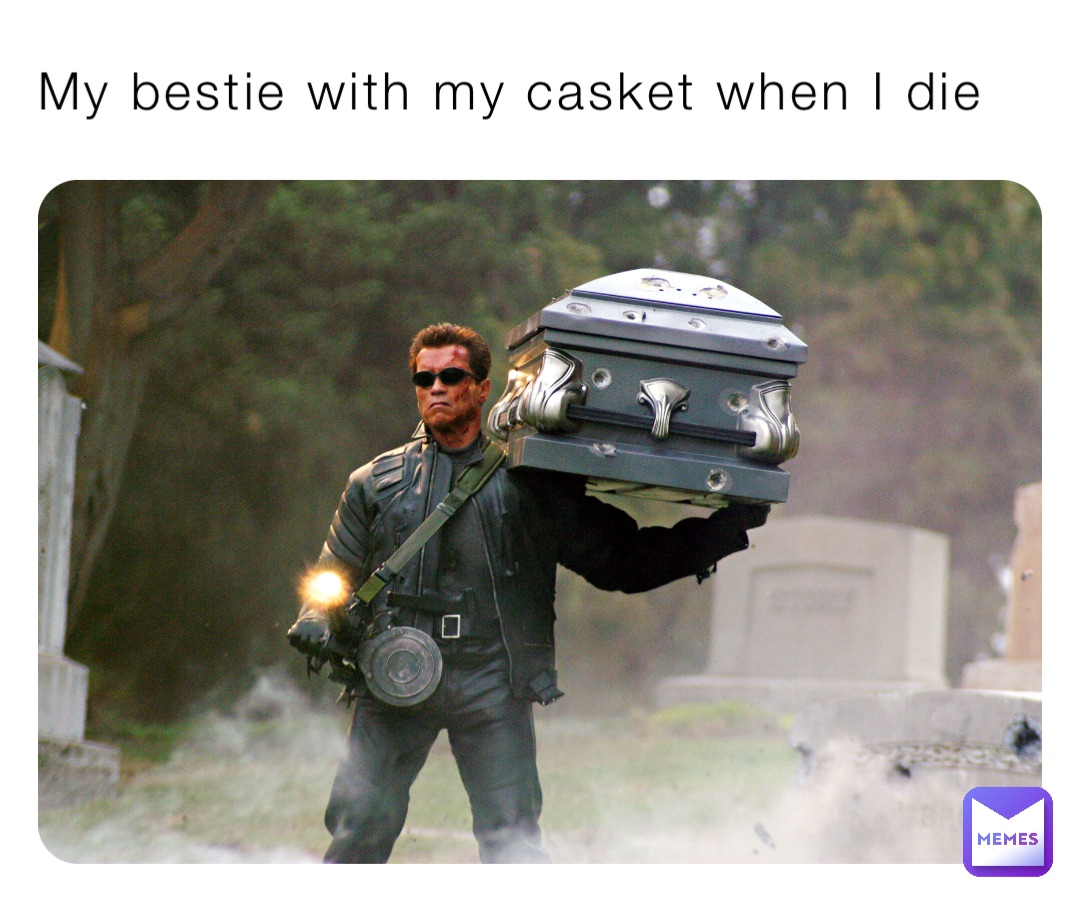 My bestie with my casket when I die