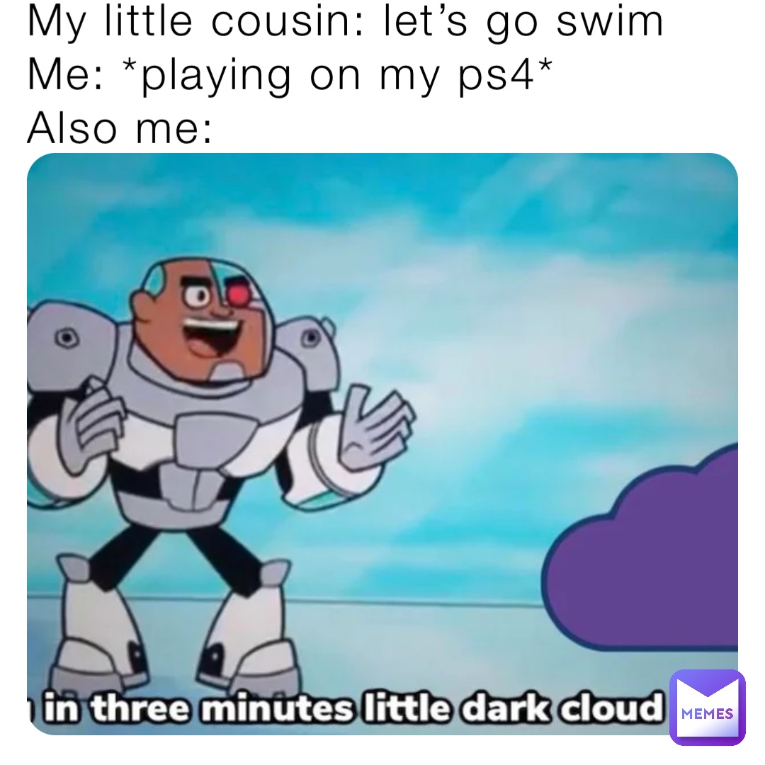 My little cousin: let’s go swim
Me: *playing on my ps4*
Also me: