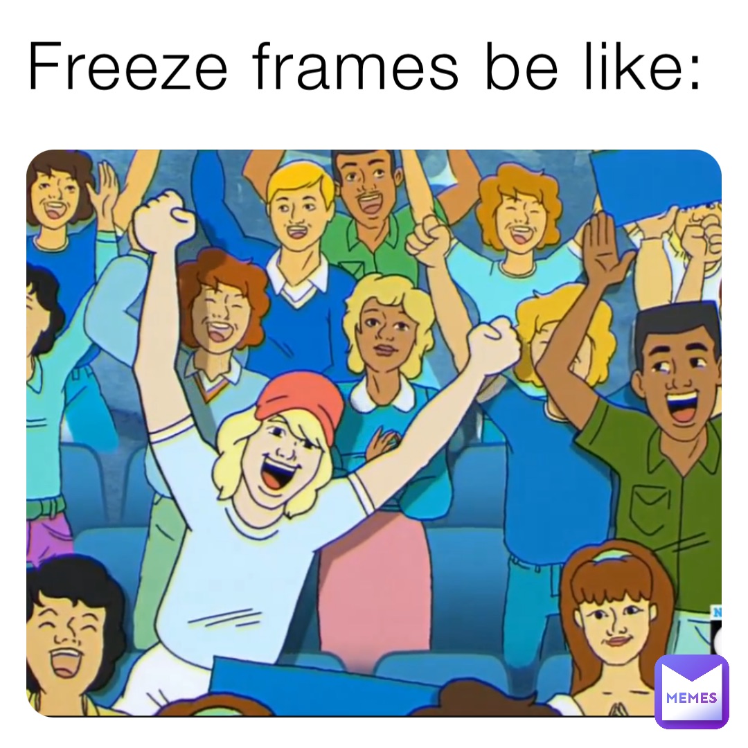 Freeze frames be like: