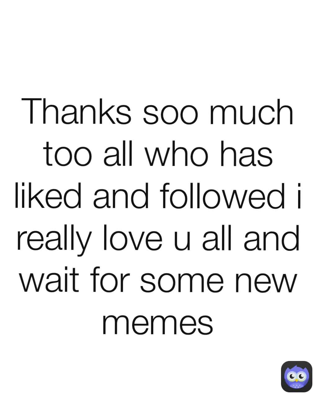 Thanks soo much too all who has liked and followed i really love u all and wait for some new memes