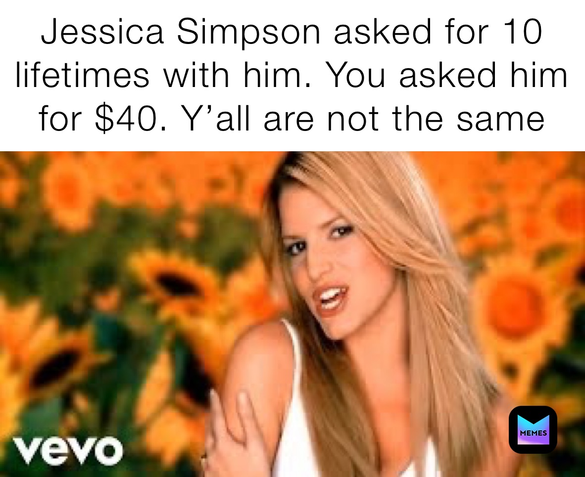 Jessica Simpson asked for 10 lifetimes with him. You asked him for $40. Y’all are not the same