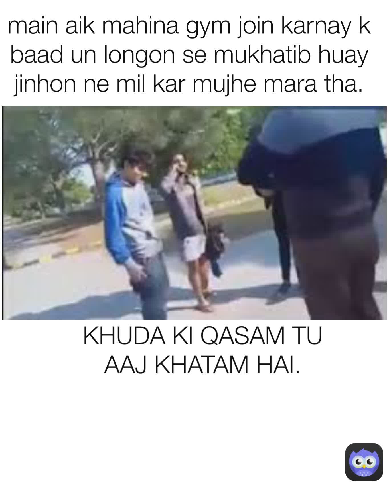 main aik mahina gym join karnay k baad un longon se mukhatib huay jinhon ne mil kar mujhe mara tha. KHUDA KI QASAM TU AAJ KHATAM HAI.
