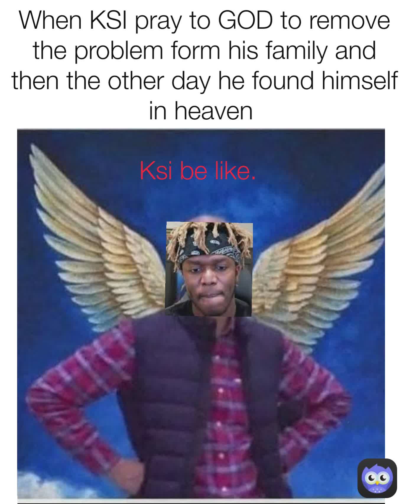 Ksi be like. When KSI pray to GOD to remove the problem form his family and then the other day he found himself in heaven 
