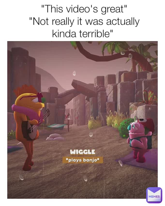 "This video's great"
"Not really it was actually kinda terrible" 
