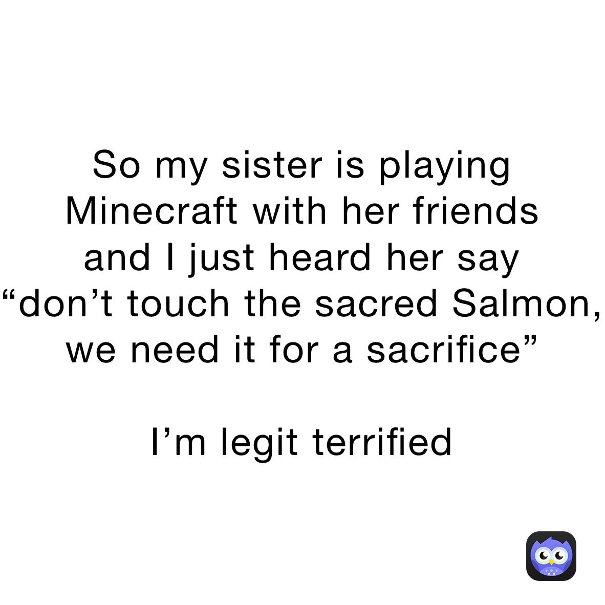 So my sister is playing Minecraft with her friends
and I just heard her say 
“don’t touch the sacred Salmon, we need it for a sacrifice”

I’m legit terrified 