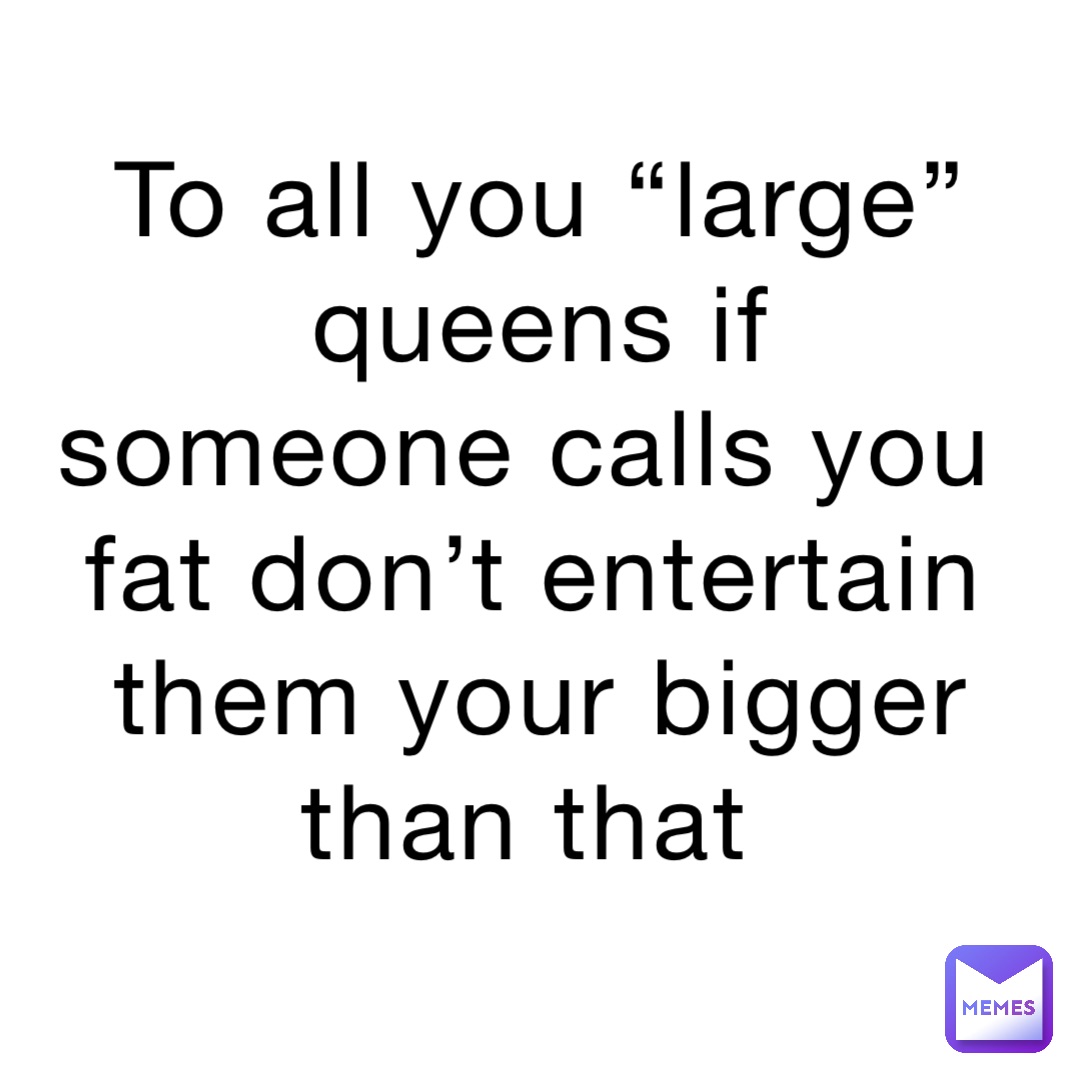 To all you “large” queens if someone calls you fat don’t entertain them your bigger than that