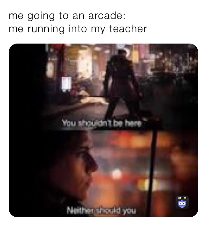 me going to an arcade:
me running into my teacher 