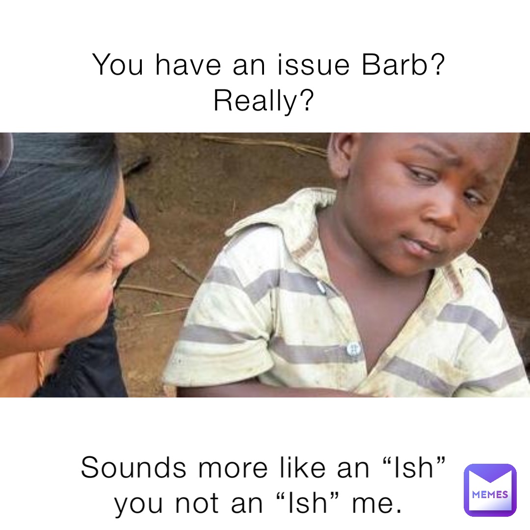 You have an issue Barb? Really? Sounds more like an “Ish” you not an “Ish” me.