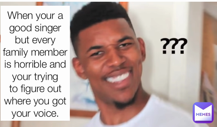 When your an amazing singer but your whole family is horrible and your trying to figure out where you got your voice. When your a good singer but every family member is horrible and your trying to figure out where you got your voice.