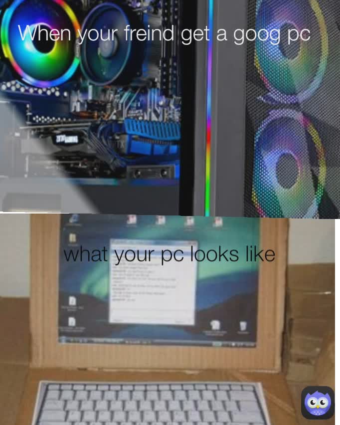 what your pc looks like When your freind get a goog pc Type Text