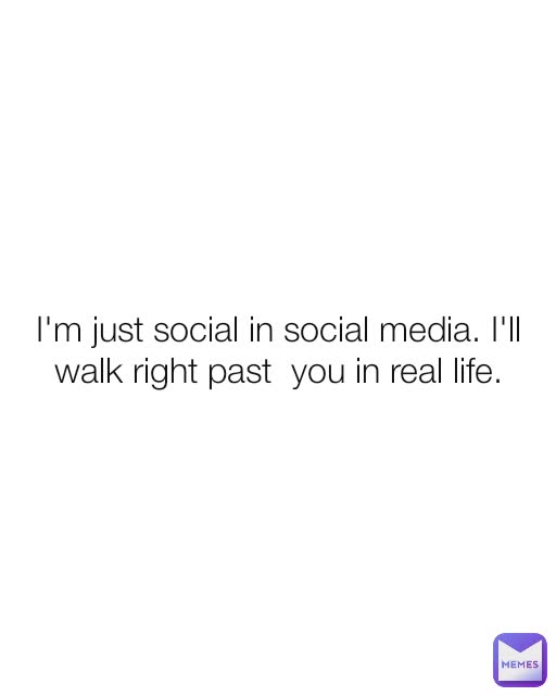 I'm just social in social media. I'll walk right past  you in real life.