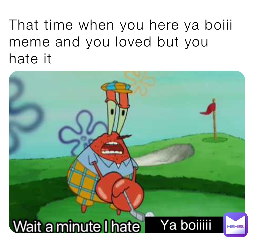 That time when you here ya boiii meme and you loved but you hate it Ya boiiiii