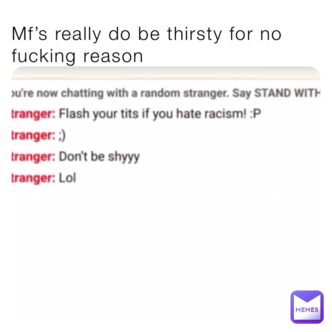 Mf’s really do be thirsty for no fucking reason