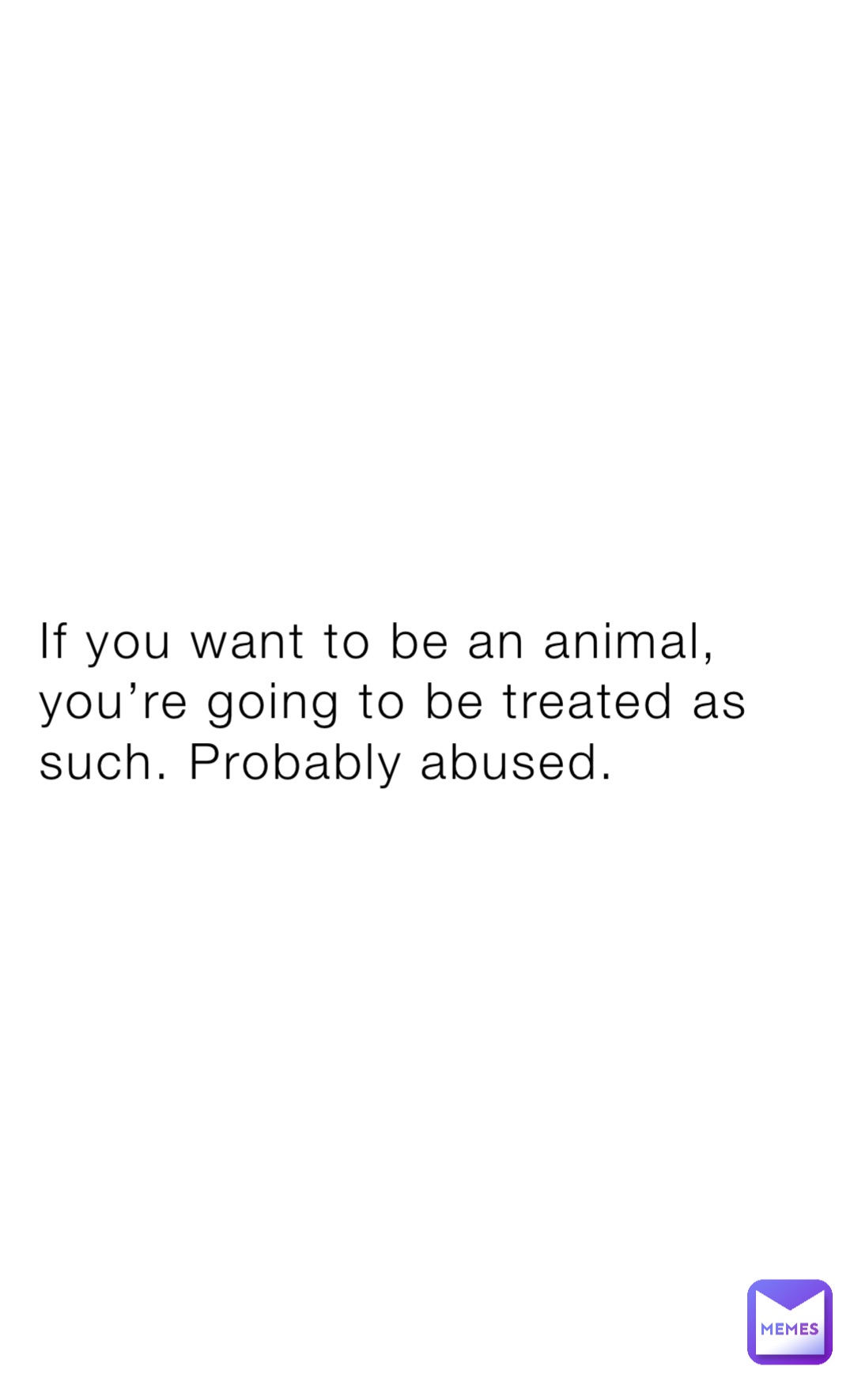 If you want to be an animal, you’re going to be treated as such. Probably abused.