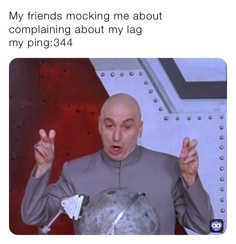 My friends mocking me about complaining about my lag 
my ping:344