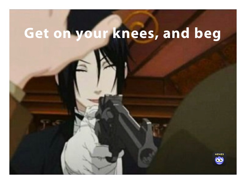 Get on your knees, and beg 