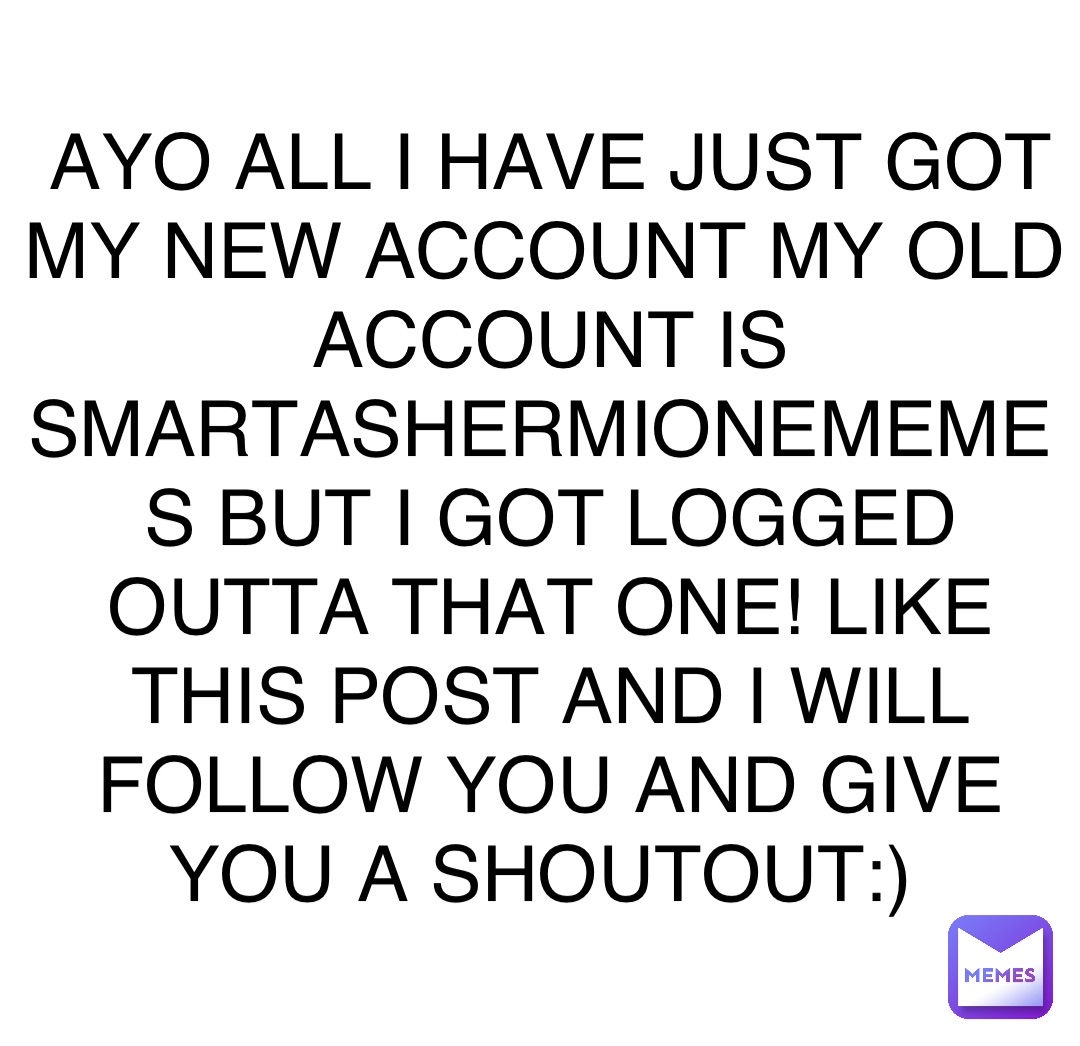 AYO ALL I HAVE JUST GOT MY NEW ACCOUNT MY OLD ACCOUNT IS SMARTASHERMIONEMEMES BUT I GOT LOGGED OUTTA THAT ONE! LIKE THIS POST AND I WILL FOLLOW YOU AND GIVE YOU A SHOUTOUT:)