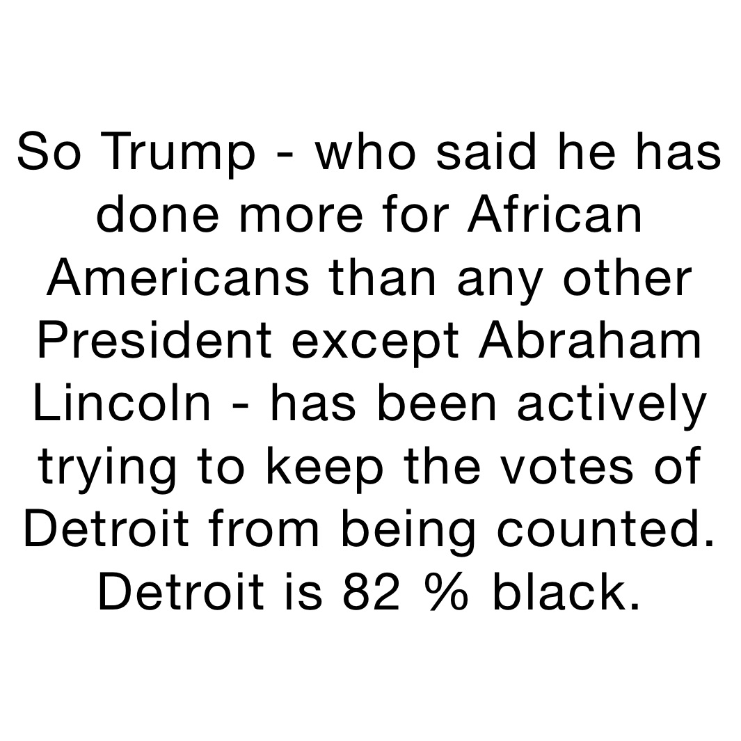 So Trump - who said he has done more for African Americans than any other President except Abraham Lincoln - has been actively trying to keep the votes of Detroit from being counted. Detroit is 82 % black.