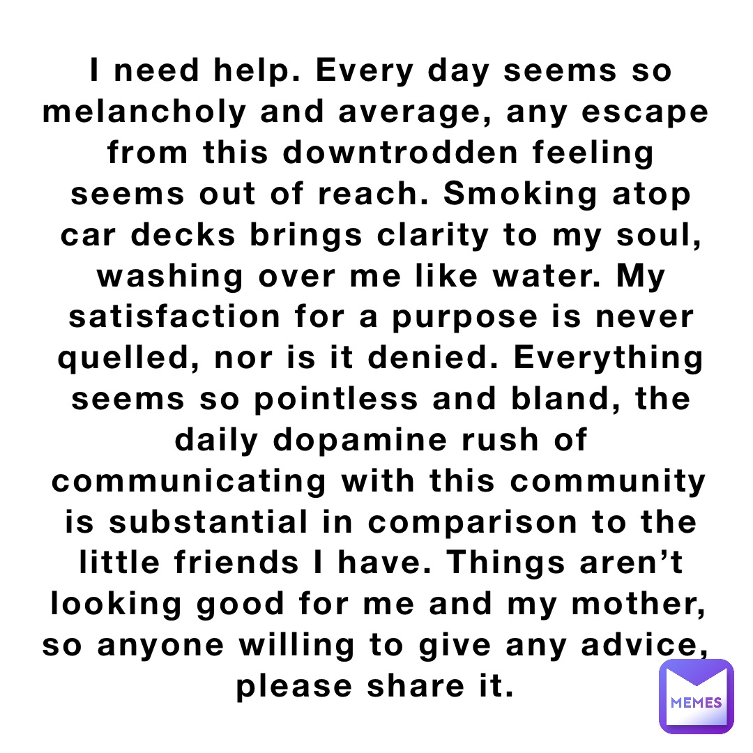 I need help. Every day seems so melancholy and average, any escape from this downtrodden feeling seems out of reach. Smoking atop car decks brings clarity to my soul, washing over me like water. My satisfaction for a purpose is never quelled, nor is it denied. Everything seems so pointless and bland, the daily dopamine rush of communicating with this community is substantial in comparison to the little friends I have. Things aren’t looking good for me and my mother, so anyone willing to give any advice, please share it.