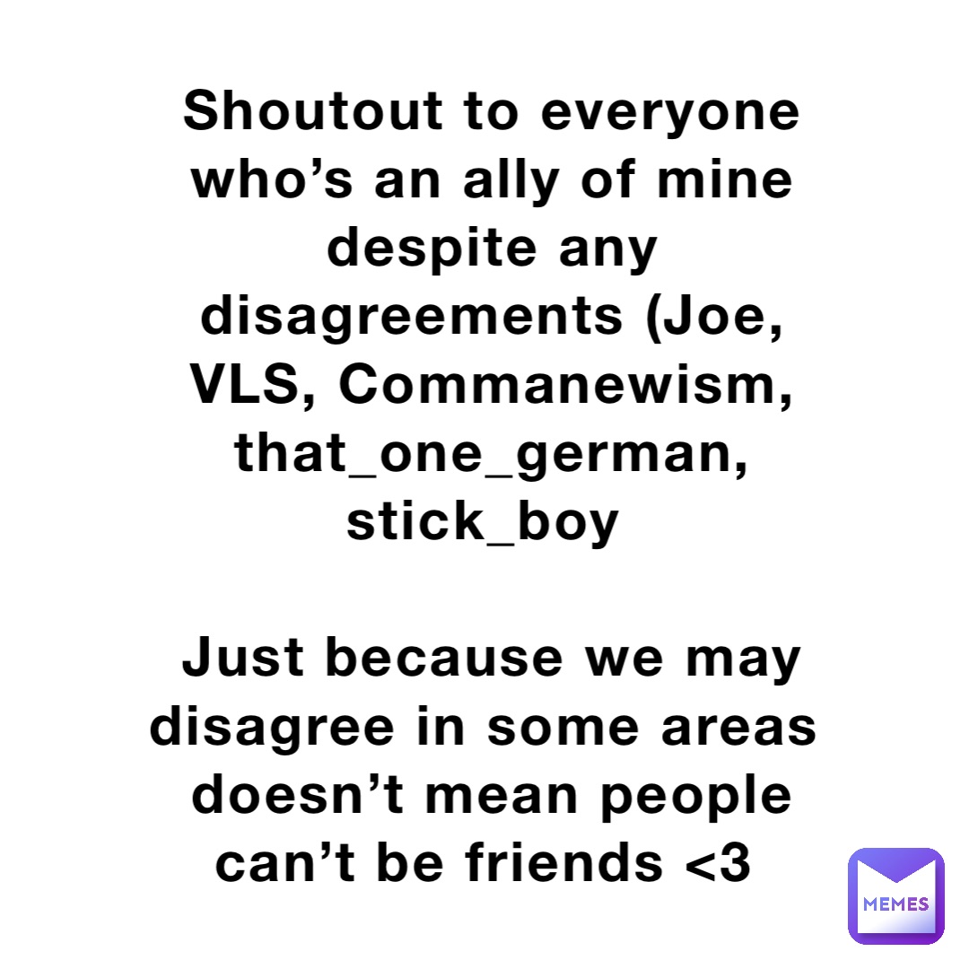 Shoutout to everyone who’s an ally of mine despite any disagreements (Joe, VLS, Commanewism, that_one_german, stick_boy

Just because we may disagree in some areas doesn’t mean people can’t be friends <3