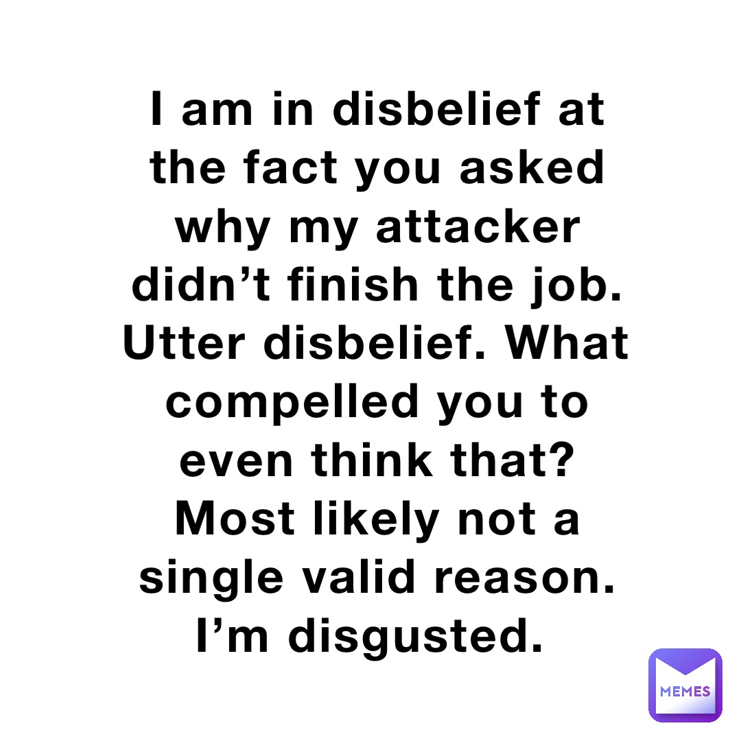 I am in disbelief at the fact you asked why my attacker didn’t finish the job. Utter disbelief. What compelled you to even think that? Most likely not a single valid reason. I’m disgusted.