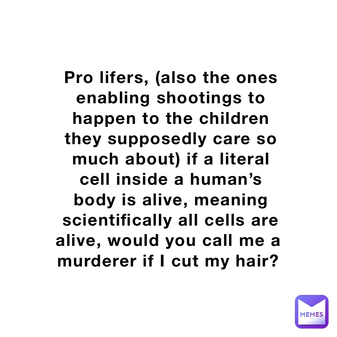 Pro lifers, (also the ones enabling shootings to happen to the children they supposedly care so much about) if a literal cell inside a human’s body is alive, meaning scientifically all cells are alive, would you call me a murderer if I cut my hair?