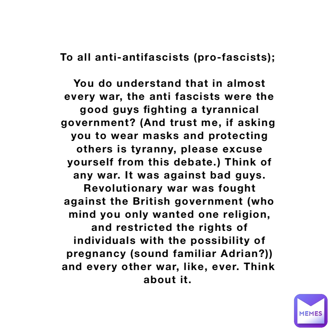 To all anti-antifascists (pro-fascists);

You do understand that in almost every war, the anti fascists were the good guys fighting a tyrannical government? (And trust me, if asking you to wear masks and protecting others is tyranny, please excuse yourself from this debate.) Think of any war. It was against bad guys. Revolutionary war was fought against the British government (who mind you only wanted one religion, and restricted the rights of individuals with the possibility of pregnancy (sound familiar Adrian?)) and every other war, like, ever. Think about it.