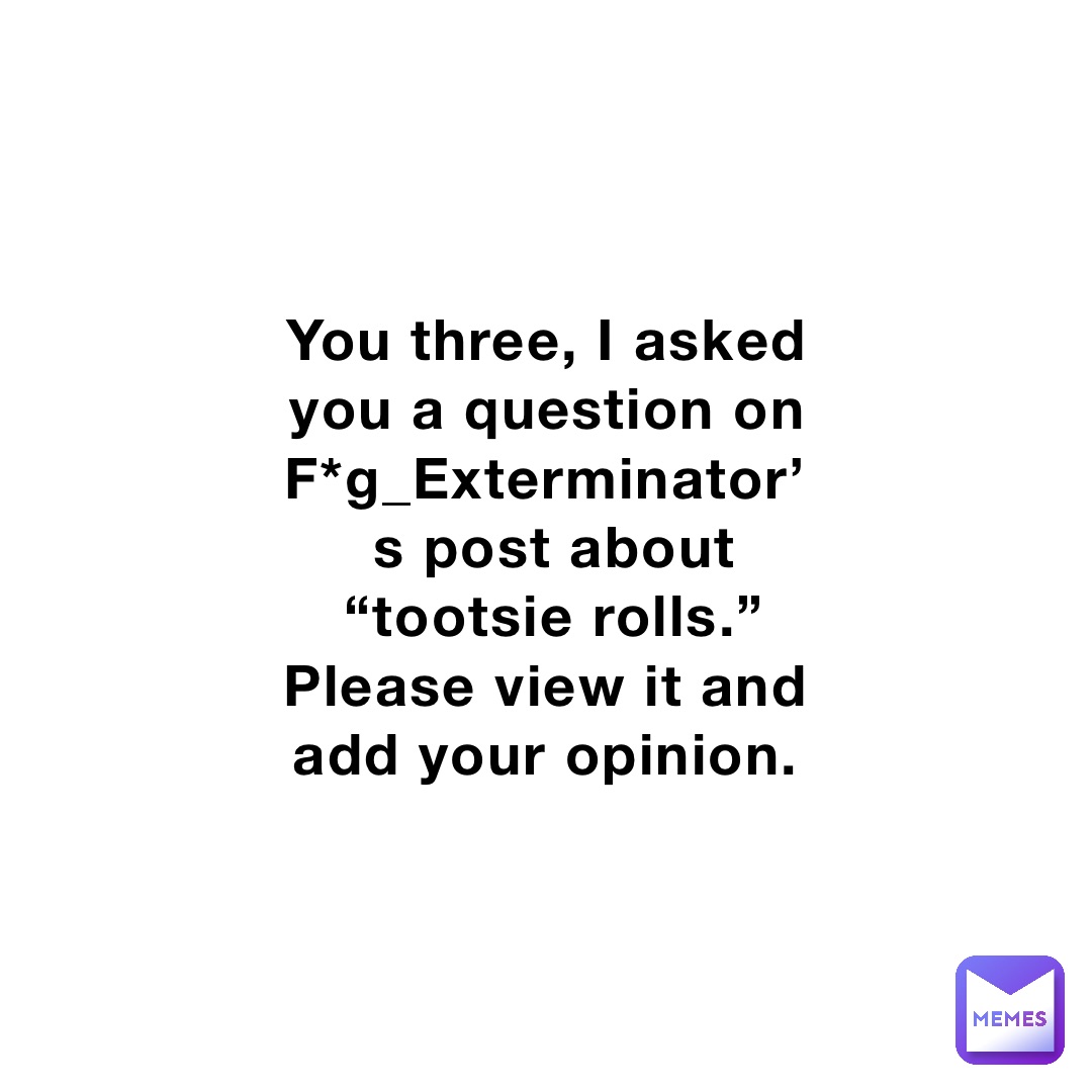 You Three I Asked You A Question On Fgexterminators Post About “tootsie Rolls” Please View 