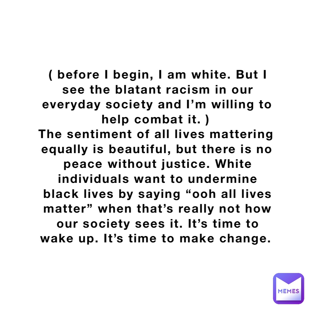 ( before I begin, I am white. But I see the blatant racism in our everyday society and I’m willing to help combat it. )
The sentiment of all lives mattering equally is beautiful, but there is no peace without justice. White individuals want to undermine black lives by saying “ooh all lives matter” when that’s really not how our society sees it. It’s time to wake up. It’s time to make change.