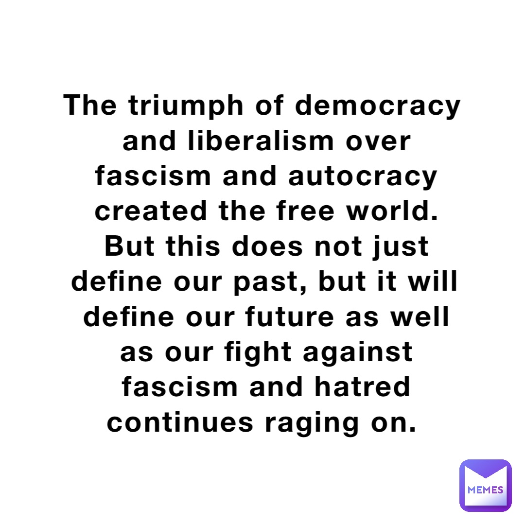 The triumph of democracy and liberalism over fascism and autocracy created the free world. But this does not just define our past, but it will define our future as well as our fight against fascism and hatred continues raging on.