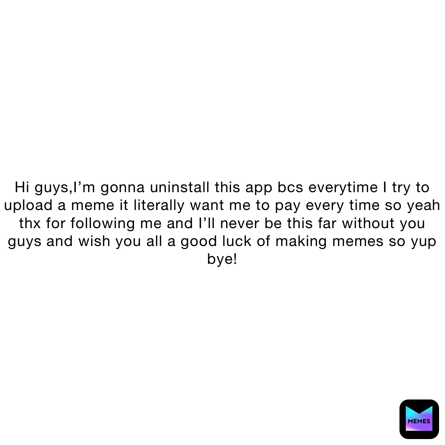 Hi guys,I’m gonna uninstall this app bcs everytime I try to upload a meme it literally want me to pay every time so yeah thx for following me and I’ll never be this far without you guys and wish you all a good luck of making memes so yup bye!