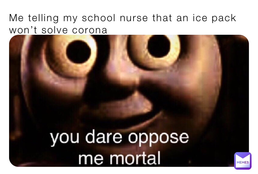 Me telling my school nurse that an ice pack won’t solve corona