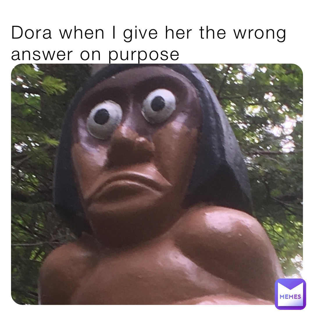 Dora when I give her the wrong answer on purpose