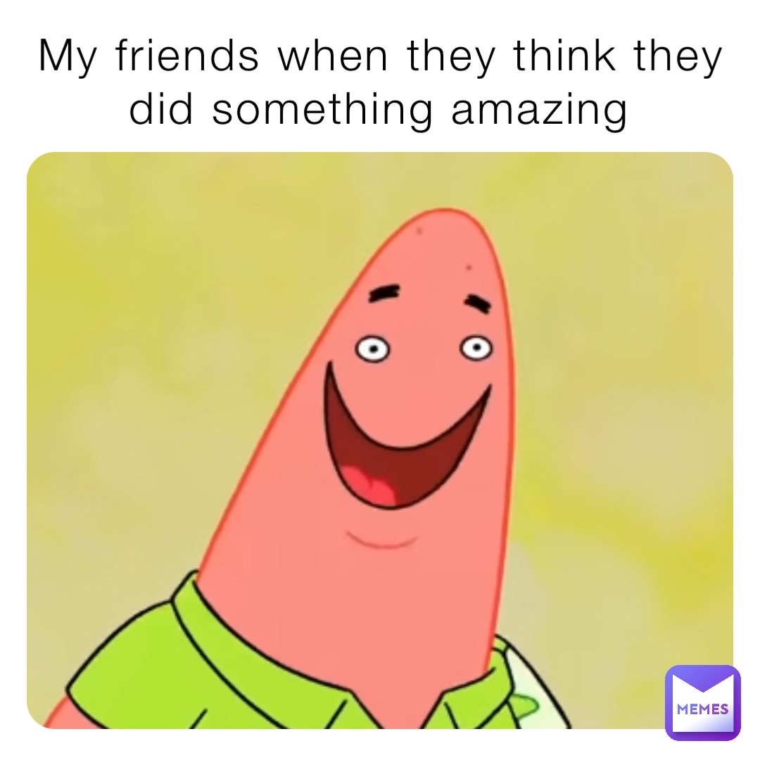 My friends when they think they did something amazing