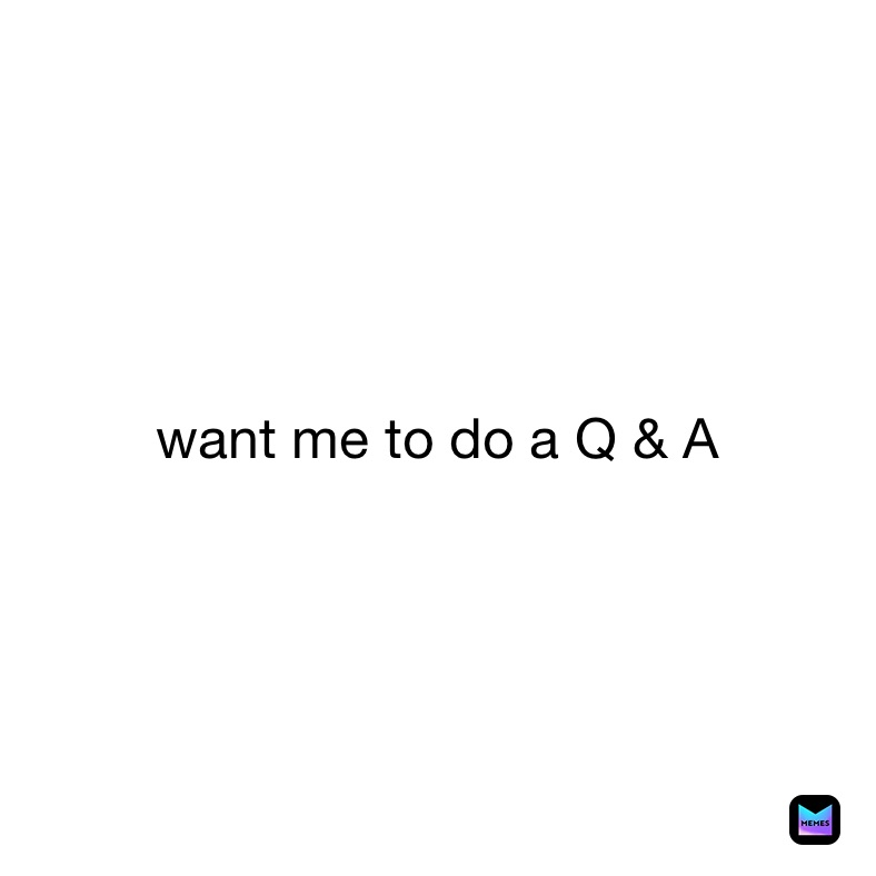 want me to do a Q & A 