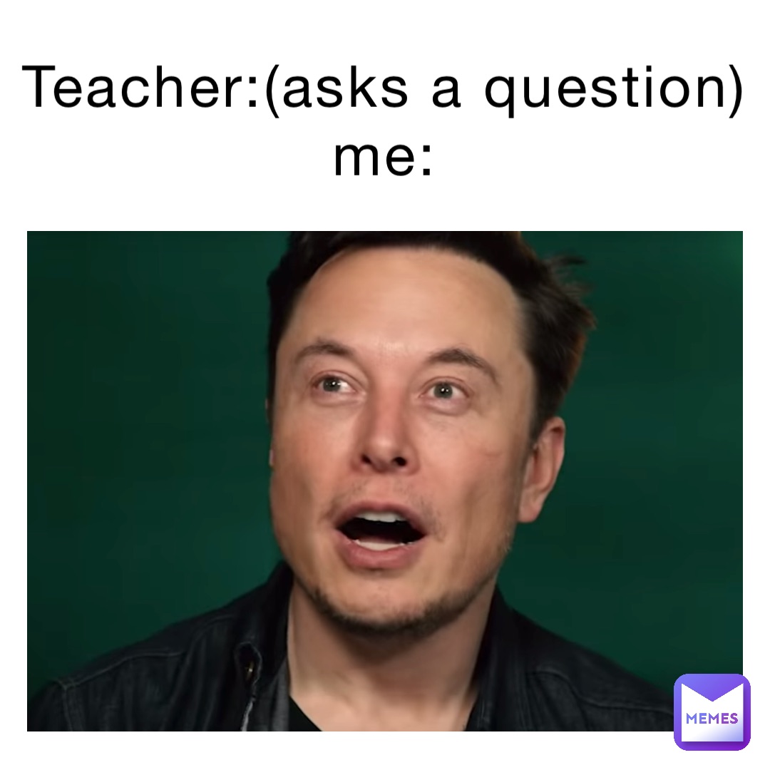 Teacher:(ASKS A QUESTION)
Me: