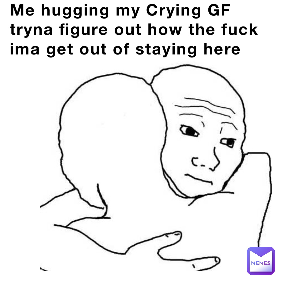 Me hugging my Crying GF tryna figure out how the fuck ima get out of staying here