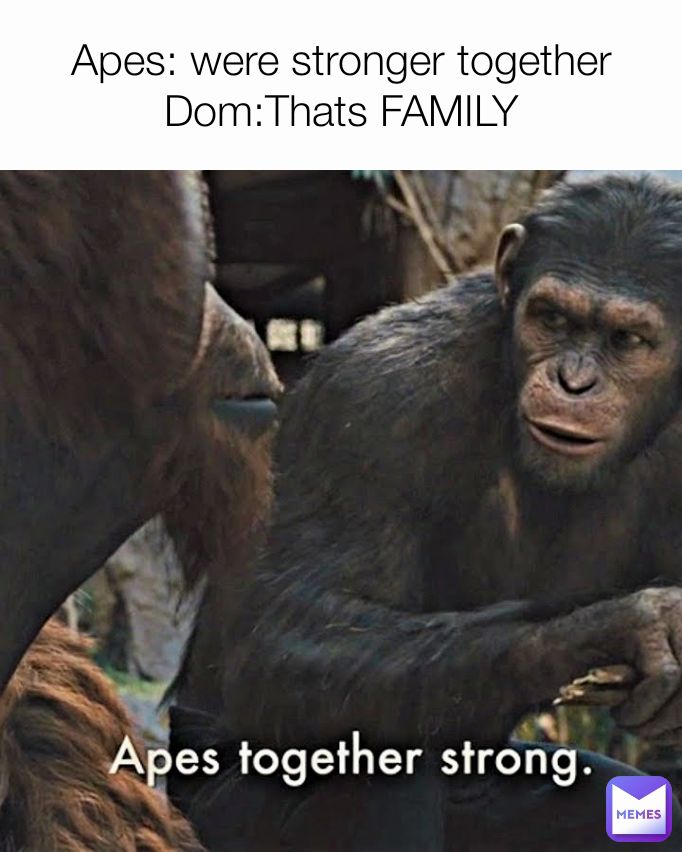 Apes: were stronger together
Dom:Thats FAMILY