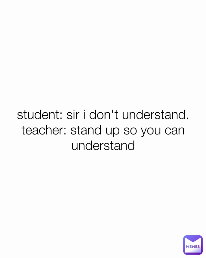 student: sir i don't understand.
teacher: stand up so you can understand