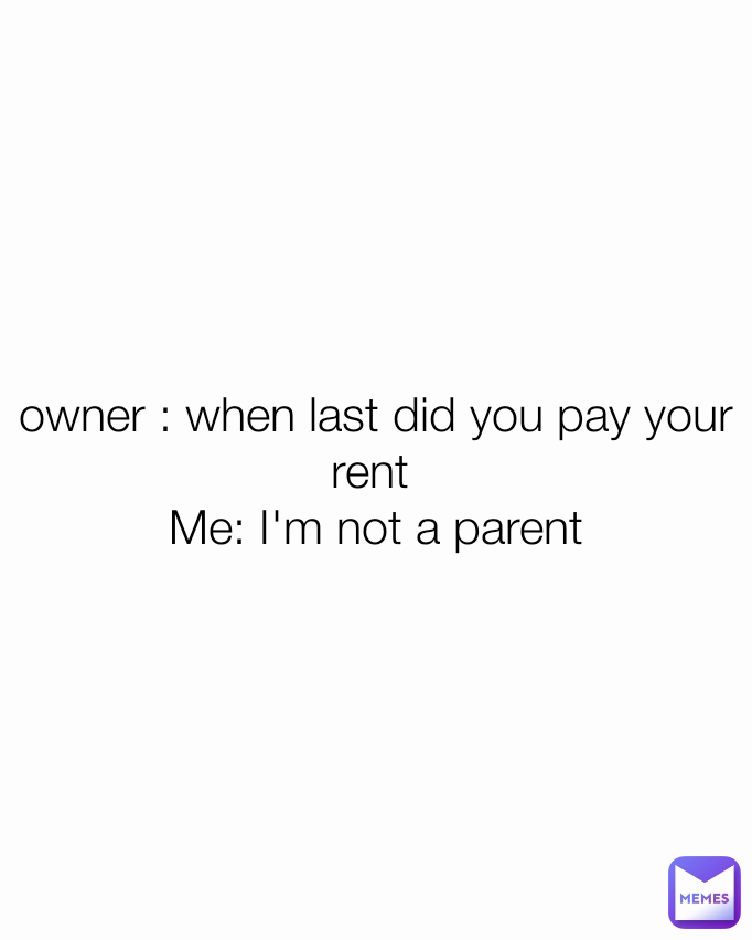 owner : when last did you pay your rent 
Me: I'm not a parent