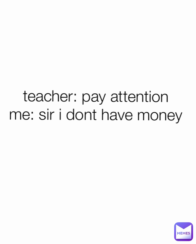 teacher: pay attention 
me: sir i dont have money 