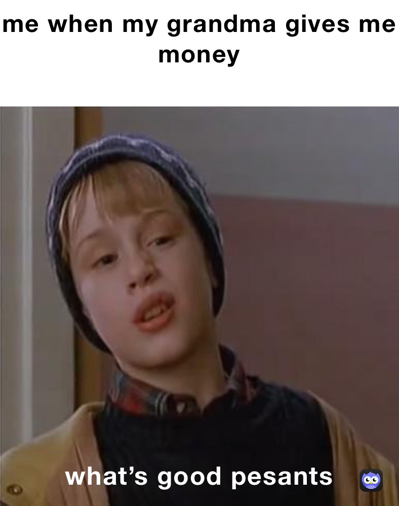 me when my grandma gives me money
 what’s good pesants