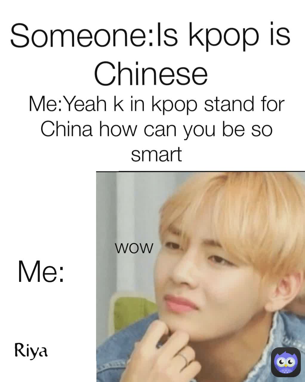 Me:Yeah k in kpop stand for China how can you be so smart wow Me: Someone:Is kpop is Chinese Riya