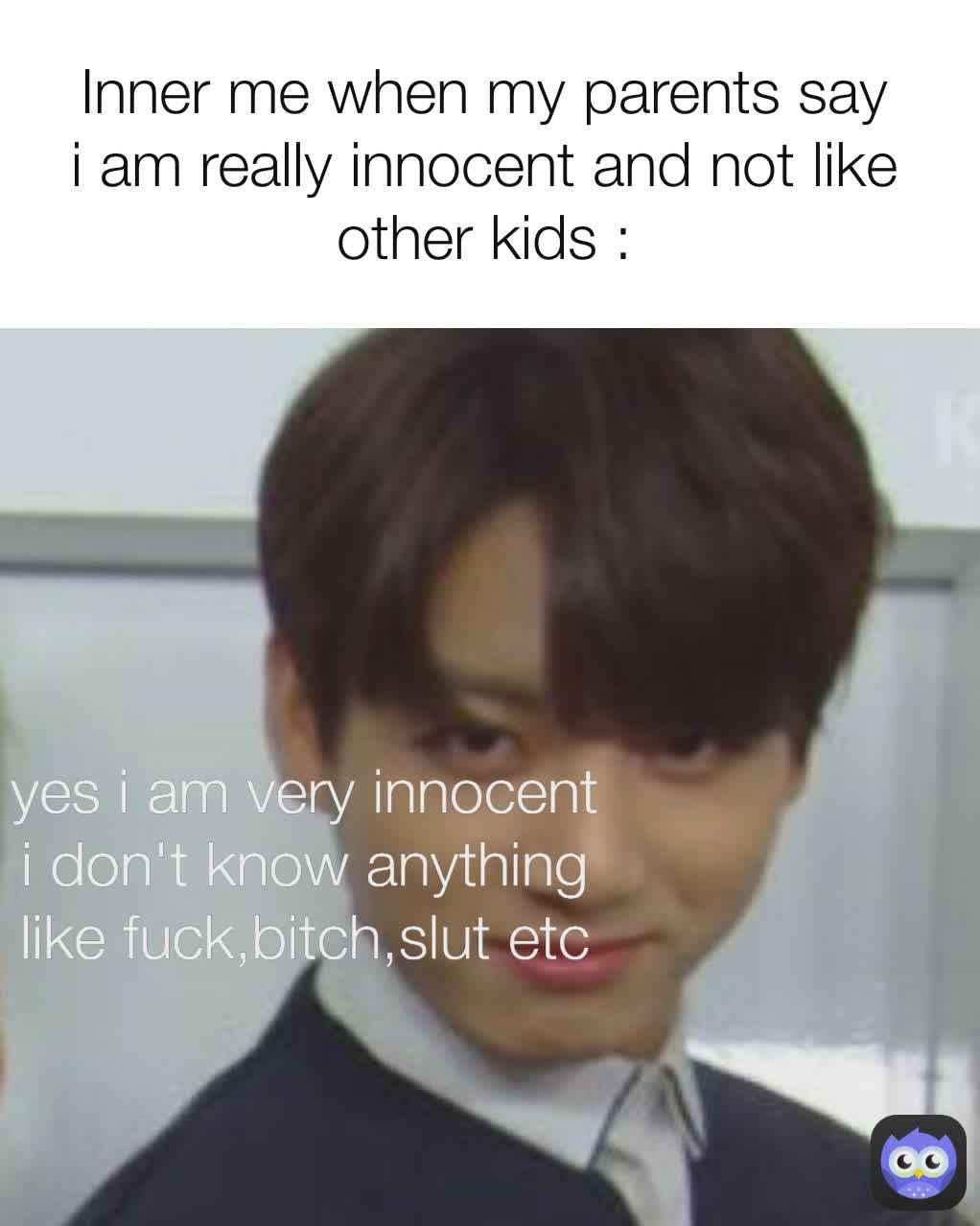 Inner me when my parents say i am really innocent and not like other kids : yes i am very innocent i don't know anything like fuck,bitch,slut etc